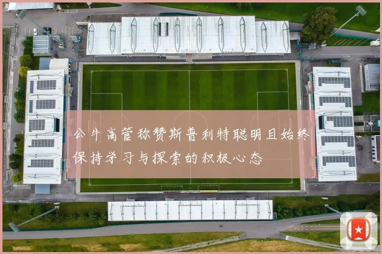 公牛高管称赞斯普利特聪明且始终保持学习与探索的积极心态