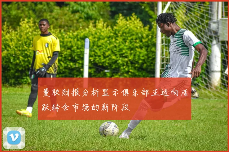 曼联财报分析显示俱乐部正迈向活跃转会市场的新阶段