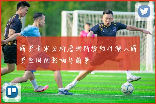 薪资专家分析詹姆斯续约对湖人薪资空间的影响与前景