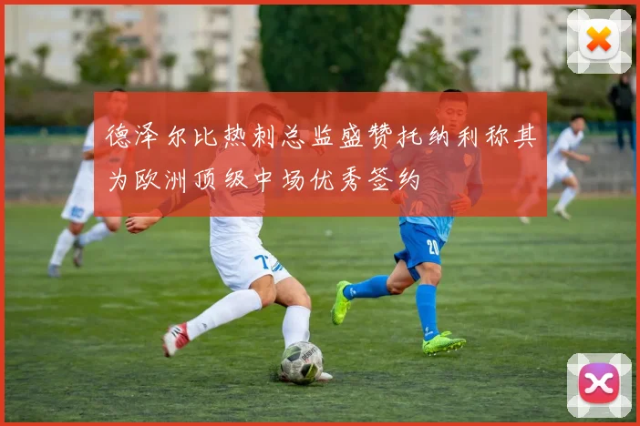 德泽尔比热刺总监盛赞托纳利称其为欧洲顶级中场优秀签约