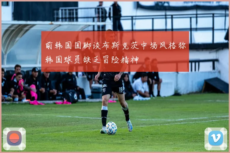 前韩国国脚谈布斯克茨中场风格称韩国球员缺乏冒险精神