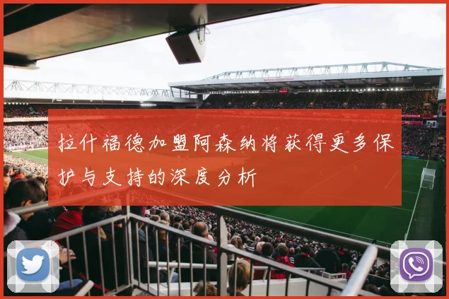 拉什福德加盟阿森纳将获得更多保护与支持的深度分析