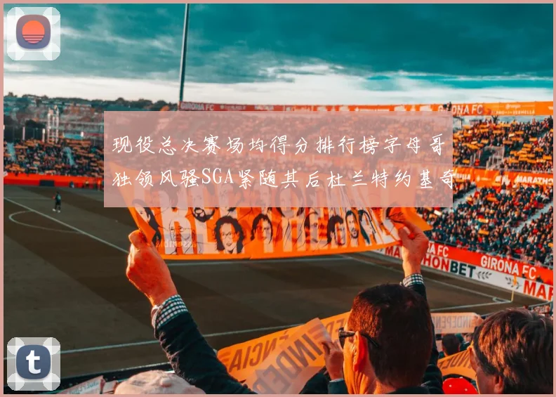 现役总决赛场均得分排行榜字母哥独领风骚SGA紧随其后杜兰特约基奇东契奇争夺第三