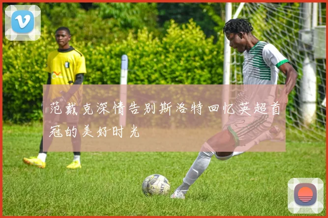 范戴克深情告别斯洛特回忆英超首冠的美好时光
