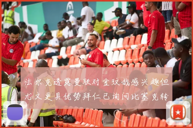 法尔克透露曼联对金玟哉感兴趣但尤文更具优势拜仁已询问比塞克转会情况