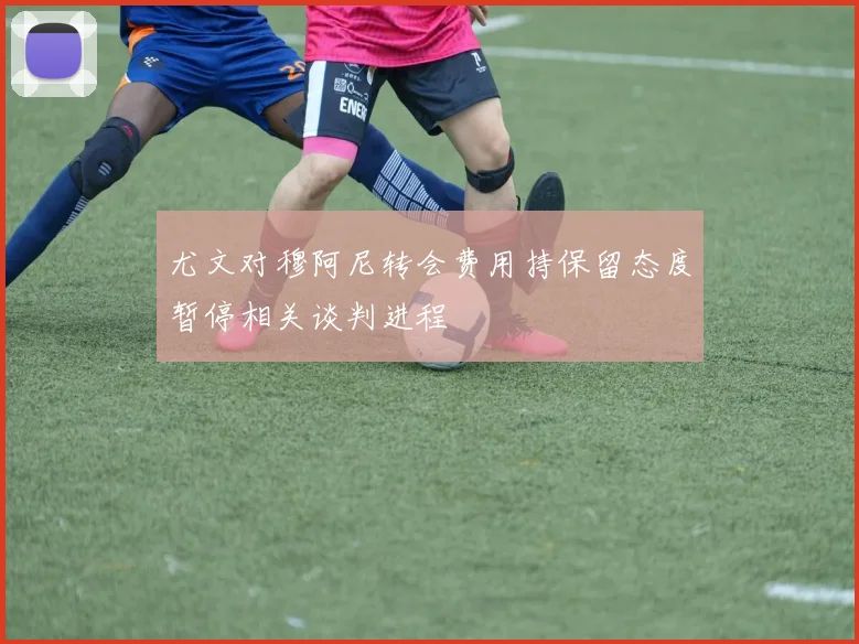 尤文对穆阿尼转会费用持保留态度暂停相关谈判进程