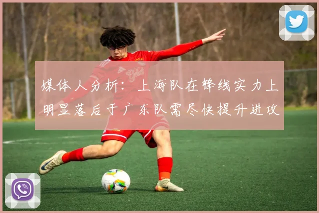 媒体人分析：上海队在锋线实力上明显落后于广东队需尽快提升进攻火力
