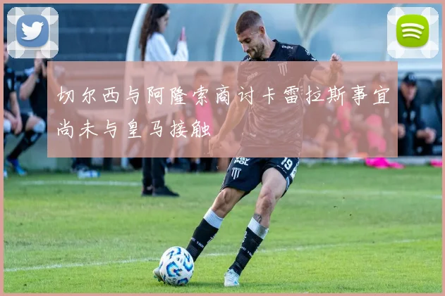 切尔西与阿隆索商讨卡雷拉斯事宜尚未与皇马接触