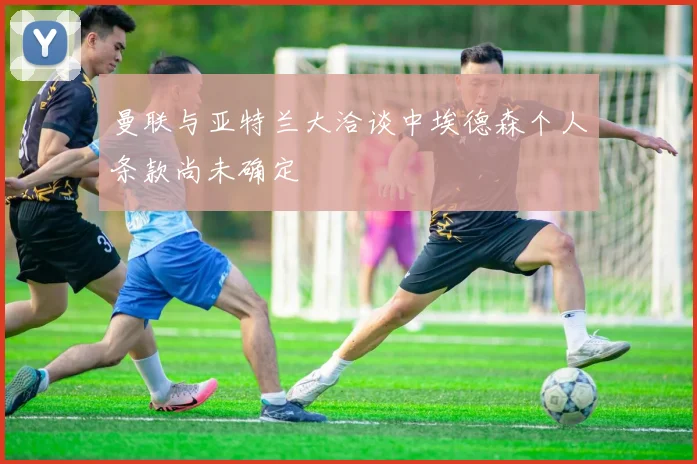 曼联与亚特兰大洽谈中埃德森个人条款尚未确定