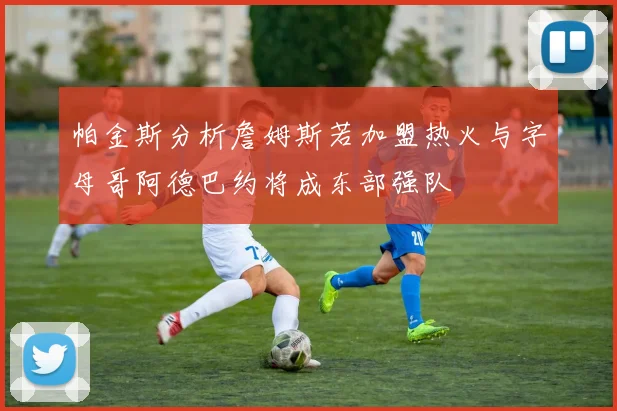 帕金斯分析詹姆斯若加盟热火与字母哥阿德巴约将成东部强队