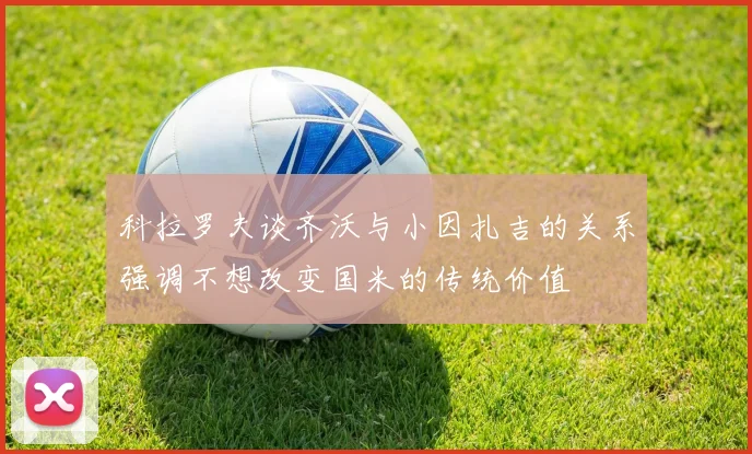 科拉罗夫谈齐沃与小因扎吉的关系强调不想改变国米的传统价值