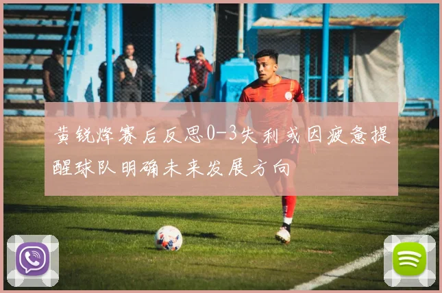 黄锐烽赛后反思0-3失利或因疲惫提醒球队明确未来发展方向