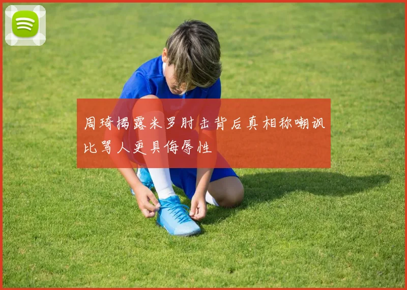 周琦揭露米罗肘击背后真相称嘲讽比骂人更具侮辱性