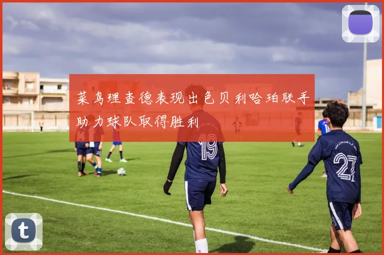 菜鸟理查德表现出色贝利哈珀联手助力球队取得胜利