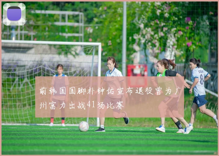 前韩国国脚朴钟佑宣布退役曾为广州富力出战41场比赛