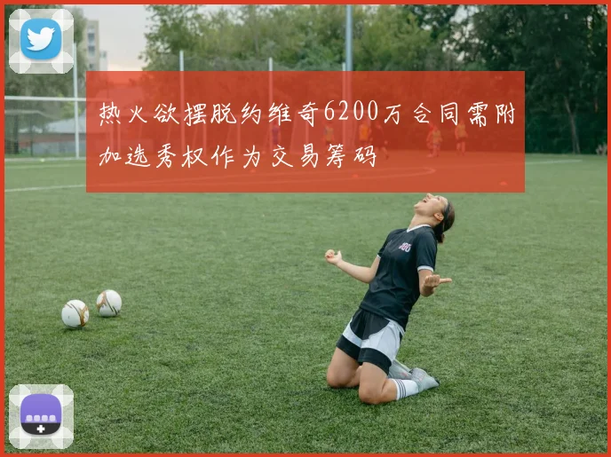 热火欲摆脱约维奇6200万合同需附加选秀权作为交易筹码
