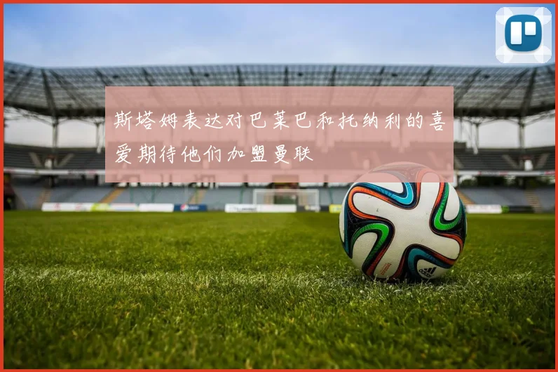 斯塔姆表达对巴莱巴和托纳利的喜爱期待他们加盟曼联