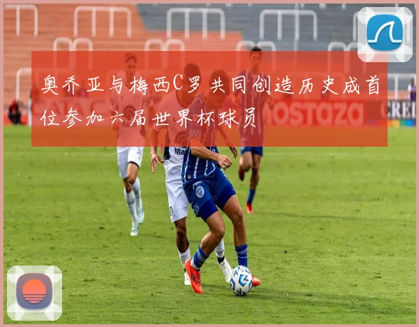 奥乔亚与梅西C罗共同创造历史成首位参加六届世界杯球员