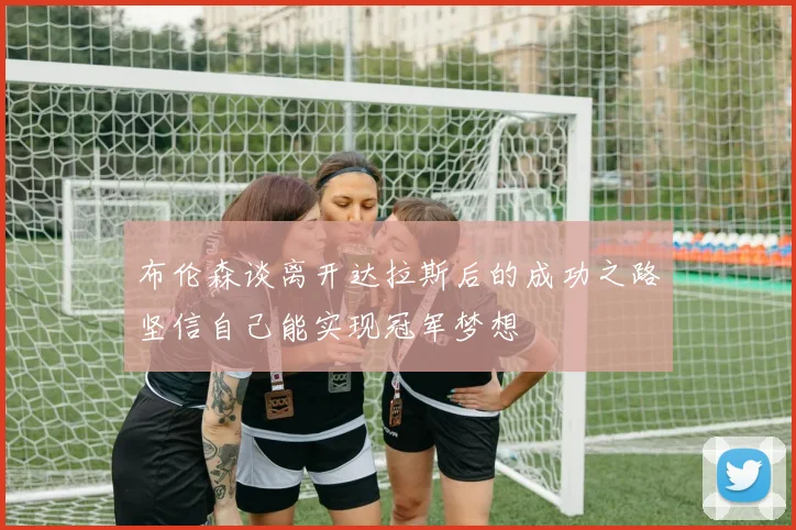 布伦森谈离开达拉斯后的成功之路坚信自己能实现冠军梦想
