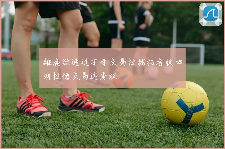 雄鹿欲通过字母交易拉拢拓者收回利拉德交易选秀权