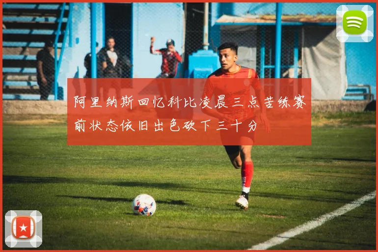 阿里纳斯回忆科比凌晨三点苦练赛前状态依旧出色砍下三十分