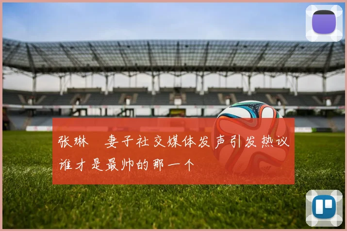 张琳芃妻子社交媒体发声引发热议谁才是最帅的那一个